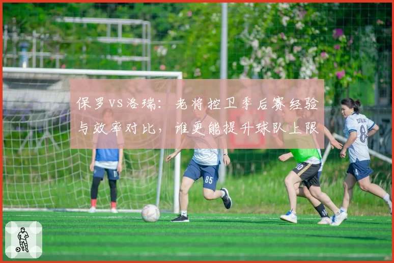 保罗vs洛瑞：老将控卫季后赛经验与效率对比，谁更能提升球队上限？