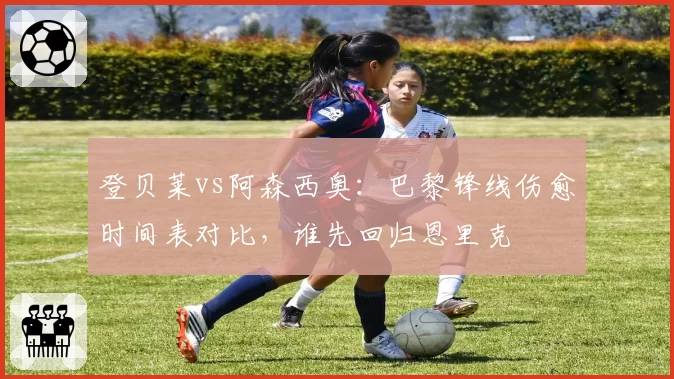 登贝莱vs阿森西奥：巴黎锋线伤愈时间表对比，谁先回归恩里克