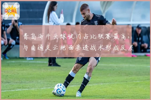 青岛海牛头球破门占比联赛最高，与南通支云地面渗透战术形成反差